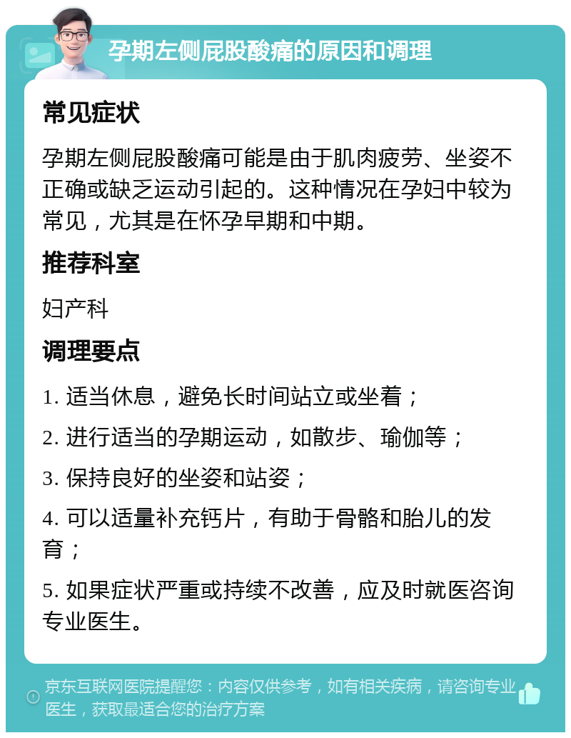 孕期左侧屁股酸痛的原因和调理 常见症状 孕期左侧屁股酸痛可能是由于肌肉疲劳、坐姿不正确或缺乏运动引起的。这种情况在孕妇中较为常见，尤其是在怀孕早期和中期。 推荐科室 妇产科 调理要点 1. 适当休息，避免长时间站立或坐着； 2. 进行适当的孕期运动，如散步、瑜伽等； 3. 保持良好的坐姿和站姿； 4. 可以适量补充钙片，有助于骨骼和胎儿的发育； 5. 如果症状严重或持续不改善，应及时就医咨询专业医生。