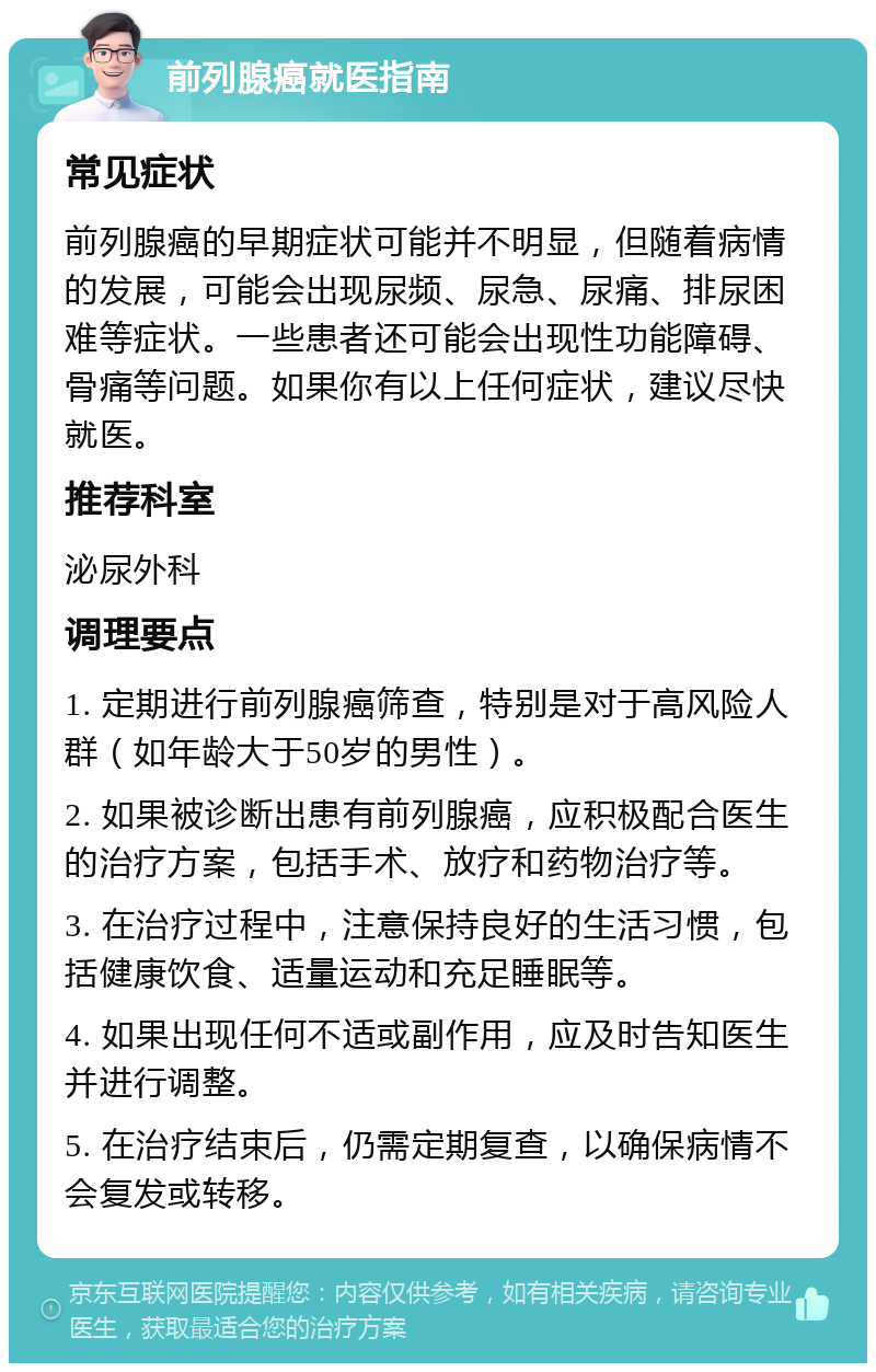 前列腺癌就医指南 常见症状 前列腺癌的早期症状可能并不明显，但随着病情的发展，可能会出现尿频、尿急、尿痛、排尿困难等症状。一些患者还可能会出现性功能障碍、骨痛等问题。如果你有以上任何症状，建议尽快就医。 推荐科室 泌尿外科 调理要点 1. 定期进行前列腺癌筛查，特别是对于高风险人群（如年龄大于50岁的男性）。 2. 如果被诊断出患有前列腺癌，应积极配合医生的治疗方案，包括手术、放疗和药物治疗等。 3. 在治疗过程中，注意保持良好的生活习惯，包括健康饮食、适量运动和充足睡眠等。 4. 如果出现任何不适或副作用，应及时告知医生并进行调整。 5. 在治疗结束后，仍需定期复查，以确保病情不会复发或转移。