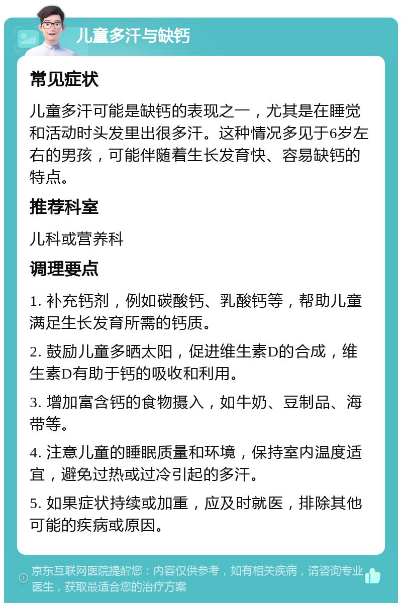 儿童多汗与缺钙 常见症状 儿童多汗可能是缺钙的表现之一，尤其是在睡觉和活动时头发里出很多汗。这种情况多见于6岁左右的男孩，可能伴随着生长发育快、容易缺钙的特点。 推荐科室 儿科或营养科 调理要点 1. 补充钙剂，例如碳酸钙、乳酸钙等，帮助儿童满足生长发育所需的钙质。 2. 鼓励儿童多晒太阳，促进维生素D的合成，维生素D有助于钙的吸收和利用。 3. 增加富含钙的食物摄入，如牛奶、豆制品、海带等。 4. 注意儿童的睡眠质量和环境，保持室内温度适宜，避免过热或过冷引起的多汗。 5. 如果症状持续或加重，应及时就医，排除其他可能的疾病或原因。