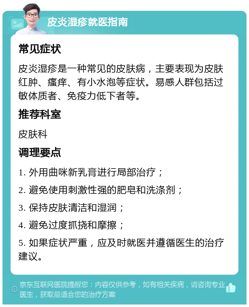 皮炎湿疹就医指南 常见症状 皮炎湿疹是一种常见的皮肤病，主要表现为皮肤红肿、瘙痒、有小水泡等症状。易感人群包括过敏体质者、免疫力低下者等。 推荐科室 皮肤科 调理要点 1. 外用曲咪新乳膏进行局部治疗； 2. 避免使用刺激性强的肥皂和洗涤剂； 3. 保持皮肤清洁和湿润； 4. 避免过度抓挠和摩擦； 5. 如果症状严重，应及时就医并遵循医生的治疗建议。