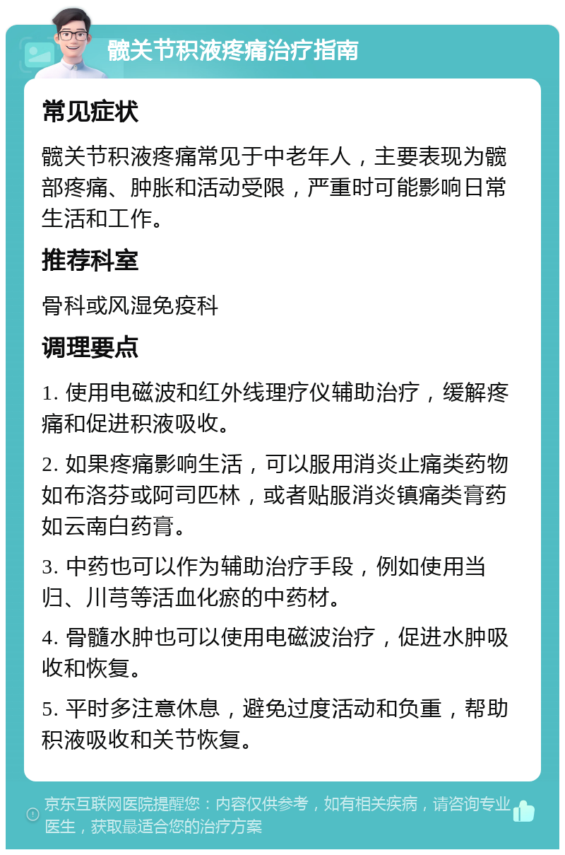 髋关节积液疼痛治疗指南 常见症状 髋关节积液疼痛常见于中老年人，主要表现为髋部疼痛、肿胀和活动受限，严重时可能影响日常生活和工作。 推荐科室 骨科或风湿免疫科 调理要点 1. 使用电磁波和红外线理疗仪辅助治疗，缓解疼痛和促进积液吸收。 2. 如果疼痛影响生活，可以服用消炎止痛类药物如布洛芬或阿司匹林，或者贴服消炎镇痛类膏药如云南白药膏。 3. 中药也可以作为辅助治疗手段，例如使用当归、川芎等活血化瘀的中药材。 4. 骨髓水肿也可以使用电磁波治疗，促进水肿吸收和恢复。 5. 平时多注意休息，避免过度活动和负重，帮助积液吸收和关节恢复。