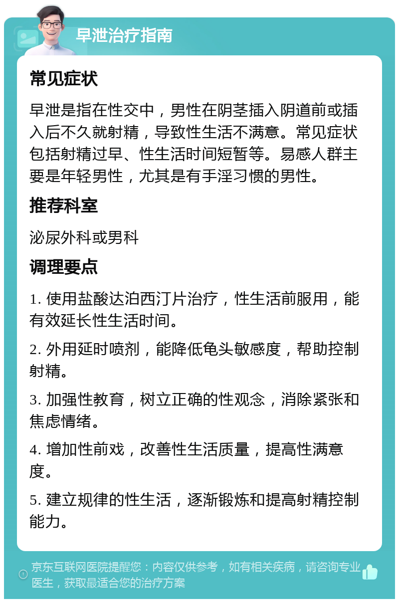 早泄治疗指南 常见症状 早泄是指在性交中，男性在阴茎插入阴道前或插入后不久就射精，导致性生活不满意。常见症状包括射精过早、性生活时间短暂等。易感人群主要是年轻男性，尤其是有手淫习惯的男性。 推荐科室 泌尿外科或男科 调理要点 1. 使用盐酸达泊西汀片治疗，性生活前服用，能有效延长性生活时间。 2. 外用延时喷剂，能降低龟头敏感度，帮助控制射精。 3. 加强性教育，树立正确的性观念，消除紧张和焦虑情绪。 4. 增加性前戏，改善性生活质量，提高性满意度。 5. 建立规律的性生活，逐渐锻炼和提高射精控制能力。