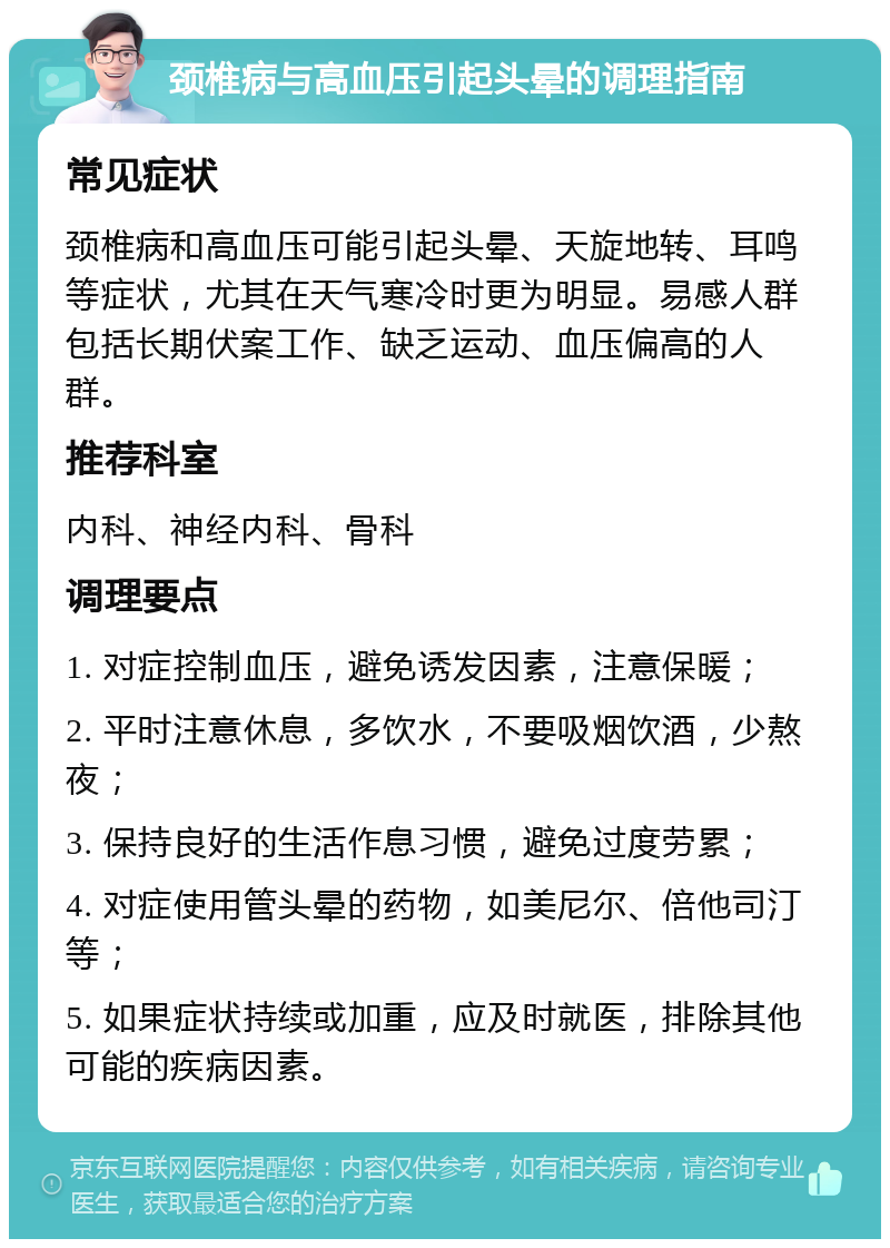 颈椎病与高血压引起头晕的调理指南 常见症状 颈椎病和高血压可能引起头晕、天旋地转、耳鸣等症状，尤其在天气寒冷时更为明显。易感人群包括长期伏案工作、缺乏运动、血压偏高的人群。 推荐科室 内科、神经内科、骨科 调理要点 1. 对症控制血压，避免诱发因素，注意保暖； 2. 平时注意休息，多饮水，不要吸烟饮酒，少熬夜； 3. 保持良好的生活作息习惯，避免过度劳累； 4. 对症使用管头晕的药物，如美尼尔、倍他司汀等； 5. 如果症状持续或加重，应及时就医，排除其他可能的疾病因素。