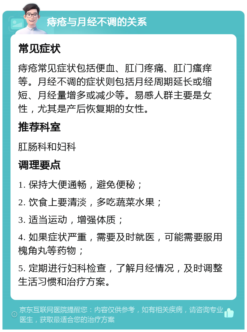 痔疮与月经不调的关系 常见症状 痔疮常见症状包括便血、肛门疼痛、肛门瘙痒等。月经不调的症状则包括月经周期延长或缩短、月经量增多或减少等。易感人群主要是女性，尤其是产后恢复期的女性。 推荐科室 肛肠科和妇科 调理要点 1. 保持大便通畅，避免便秘； 2. 饮食上要清淡，多吃蔬菜水果； 3. 适当运动，增强体质； 4. 如果症状严重，需要及时就医，可能需要服用槐角丸等药物； 5. 定期进行妇科检查，了解月经情况，及时调整生活习惯和治疗方案。