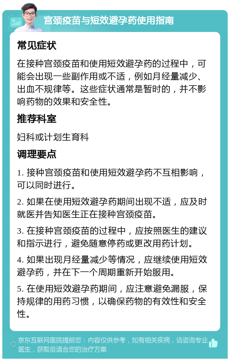 宫颈疫苗与短效避孕药使用指南 常见症状 在接种宫颈疫苗和使用短效避孕药的过程中，可能会出现一些副作用或不适，例如月经量减少、出血不规律等。这些症状通常是暂时的，并不影响药物的效果和安全性。 推荐科室 妇科或计划生育科 调理要点 1. 接种宫颈疫苗和使用短效避孕药不互相影响，可以同时进行。 2. 如果在使用短效避孕药期间出现不适，应及时就医并告知医生正在接种宫颈疫苗。 3. 在接种宫颈疫苗的过程中，应按照医生的建议和指示进行，避免随意停药或更改用药计划。 4. 如果出现月经量减少等情况，应继续使用短效避孕药，并在下一个周期重新开始服用。 5. 在使用短效避孕药期间，应注意避免漏服，保持规律的用药习惯，以确保药物的有效性和安全性。