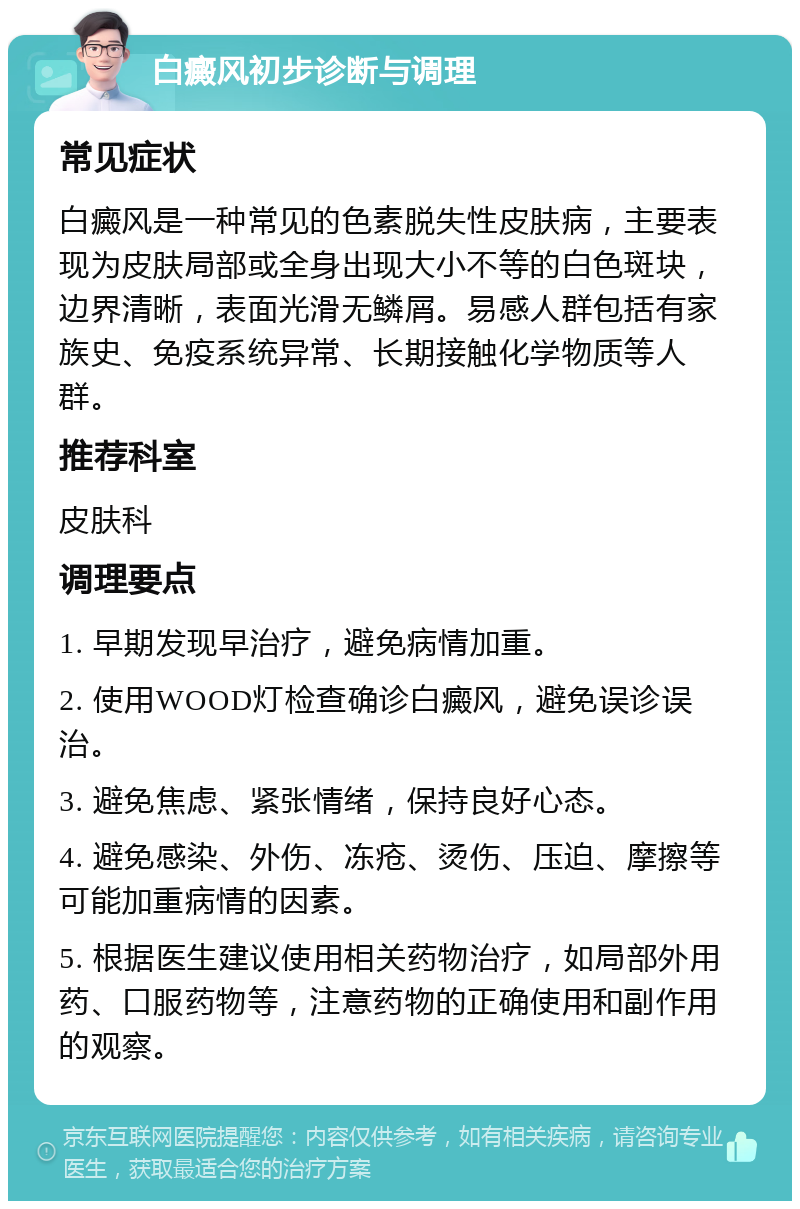 白癜风初步诊断与调理 常见症状 白癜风是一种常见的色素脱失性皮肤病，主要表现为皮肤局部或全身出现大小不等的白色斑块，边界清晰，表面光滑无鳞屑。易感人群包括有家族史、免疫系统异常、长期接触化学物质等人群。 推荐科室 皮肤科 调理要点 1. 早期发现早治疗，避免病情加重。 2. 使用WOOD灯检查确诊白癜风，避免误诊误治。 3. 避免焦虑、紧张情绪，保持良好心态。 4. 避免感染、外伤、冻疮、烫伤、压迫、摩擦等可能加重病情的因素。 5. 根据医生建议使用相关药物治疗，如局部外用药、口服药物等，注意药物的正确使用和副作用的观察。