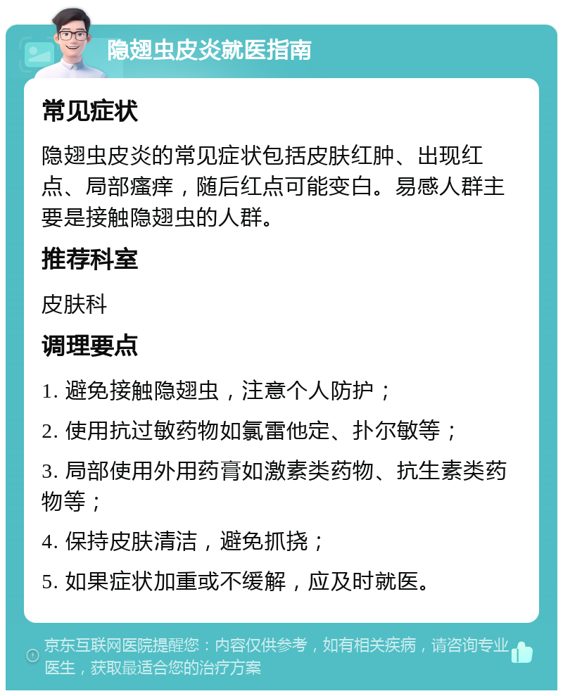 隐翅虫皮炎就医指南 常见症状 隐翅虫皮炎的常见症状包括皮肤红肿、出现红点、局部瘙痒，随后红点可能变白。易感人群主要是接触隐翅虫的人群。 推荐科室 皮肤科 调理要点 1. 避免接触隐翅虫，注意个人防护； 2. 使用抗过敏药物如氯雷他定、扑尔敏等； 3. 局部使用外用药膏如激素类药物、抗生素类药物等； 4. 保持皮肤清洁，避免抓挠； 5. 如果症状加重或不缓解，应及时就医。