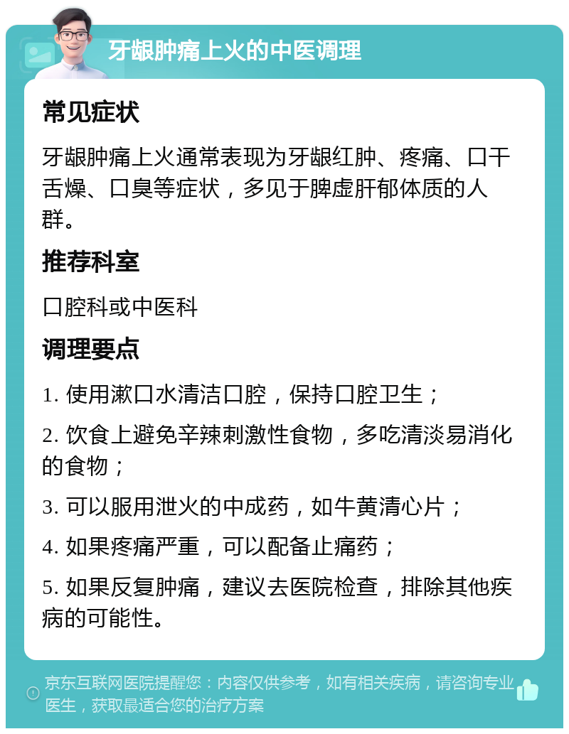 牙龈肿痛上火的中医调理 常见症状 牙龈肿痛上火通常表现为牙龈红肿、疼痛、口干舌燥、口臭等症状，多见于脾虚肝郁体质的人群。 推荐科室 口腔科或中医科 调理要点 1. 使用漱口水清洁口腔，保持口腔卫生； 2. 饮食上避免辛辣刺激性食物，多吃清淡易消化的食物； 3. 可以服用泄火的中成药，如牛黄清心片； 4. 如果疼痛严重，可以配备止痛药； 5. 如果反复肿痛，建议去医院检查，排除其他疾病的可能性。