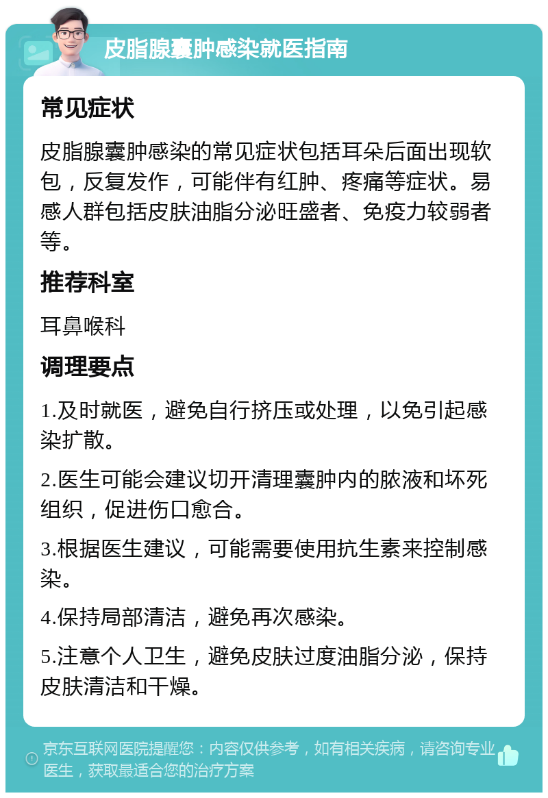 皮脂腺囊肿感染就医指南 常见症状 皮脂腺囊肿感染的常见症状包括耳朵后面出现软包，反复发作，可能伴有红肿、疼痛等症状。易感人群包括皮肤油脂分泌旺盛者、免疫力较弱者等。 推荐科室 耳鼻喉科 调理要点 1.及时就医，避免自行挤压或处理，以免引起感染扩散。 2.医生可能会建议切开清理囊肿内的脓液和坏死组织，促进伤口愈合。 3.根据医生建议，可能需要使用抗生素来控制感染。 4.保持局部清洁，避免再次感染。 5.注意个人卫生，避免皮肤过度油脂分泌，保持皮肤清洁和干燥。