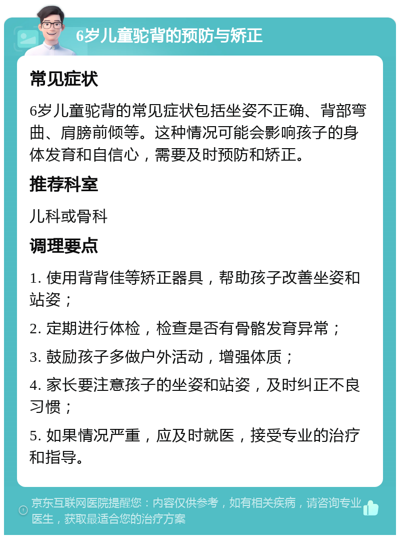 6岁儿童驼背的预防与矫正 常见症状 6岁儿童驼背的常见症状包括坐姿不正确、背部弯曲、肩膀前倾等。这种情况可能会影响孩子的身体发育和自信心，需要及时预防和矫正。 推荐科室 儿科或骨科 调理要点 1. 使用背背佳等矫正器具，帮助孩子改善坐姿和站姿； 2. 定期进行体检，检查是否有骨骼发育异常； 3. 鼓励孩子多做户外活动，增强体质； 4. 家长要注意孩子的坐姿和站姿，及时纠正不良习惯； 5. 如果情况严重，应及时就医，接受专业的治疗和指导。