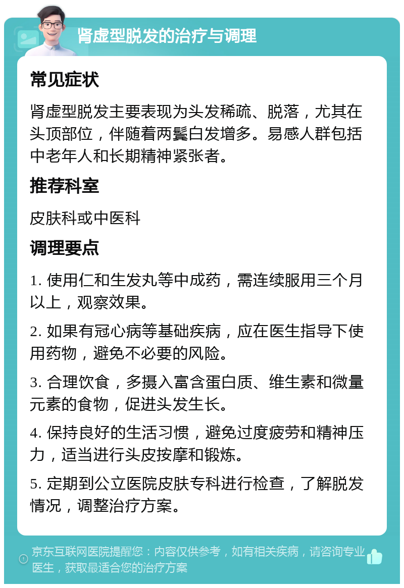 肾虚型脱发的治疗与调理 常见症状 肾虚型脱发主要表现为头发稀疏、脱落，尤其在头顶部位，伴随着两鬓白发增多。易感人群包括中老年人和长期精神紧张者。 推荐科室 皮肤科或中医科 调理要点 1. 使用仁和生发丸等中成药，需连续服用三个月以上，观察效果。 2. 如果有冠心病等基础疾病，应在医生指导下使用药物，避免不必要的风险。 3. 合理饮食，多摄入富含蛋白质、维生素和微量元素的食物，促进头发生长。 4. 保持良好的生活习惯，避免过度疲劳和精神压力，适当进行头皮按摩和锻炼。 5. 定期到公立医院皮肤专科进行检查，了解脱发情况，调整治疗方案。