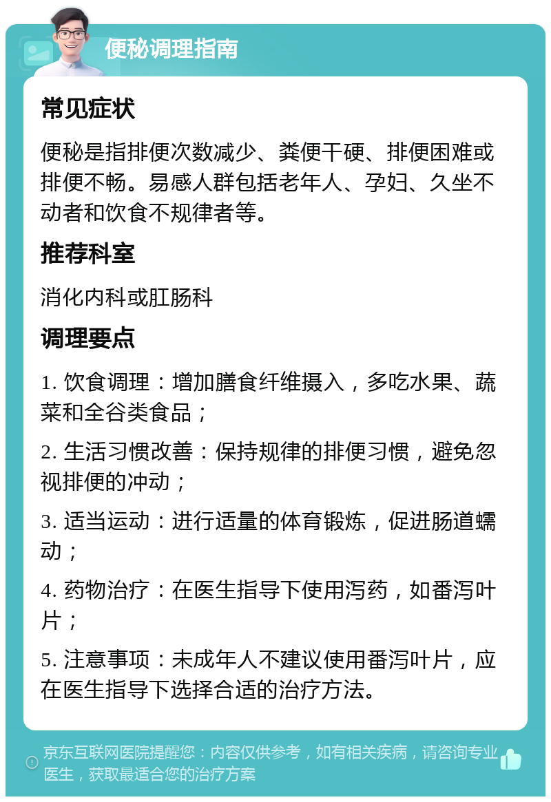 便秘调理指南 常见症状 便秘是指排便次数减少、粪便干硬、排便困难或排便不畅。易感人群包括老年人、孕妇、久坐不动者和饮食不规律者等。 推荐科室 消化内科或肛肠科 调理要点 1. 饮食调理：增加膳食纤维摄入，多吃水果、蔬菜和全谷类食品； 2. 生活习惯改善：保持规律的排便习惯，避免忽视排便的冲动； 3. 适当运动：进行适量的体育锻炼，促进肠道蠕动； 4. 药物治疗：在医生指导下使用泻药，如番泻叶片； 5. 注意事项：未成年人不建议使用番泻叶片，应在医生指导下选择合适的治疗方法。