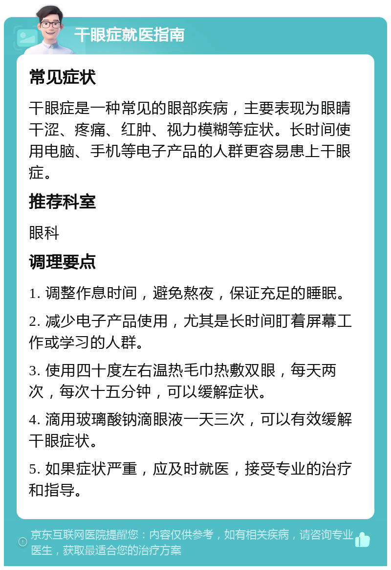 干眼症就医指南 常见症状 干眼症是一种常见的眼部疾病，主要表现为眼睛干涩、疼痛、红肿、视力模糊等症状。长时间使用电脑、手机等电子产品的人群更容易患上干眼症。 推荐科室 眼科 调理要点 1. 调整作息时间，避免熬夜，保证充足的睡眠。 2. 减少电子产品使用，尤其是长时间盯着屏幕工作或学习的人群。 3. 使用四十度左右温热毛巾热敷双眼，每天两次，每次十五分钟，可以缓解症状。 4. 滴用玻璃酸钠滴眼液一天三次，可以有效缓解干眼症状。 5. 如果症状严重，应及时就医，接受专业的治疗和指导。