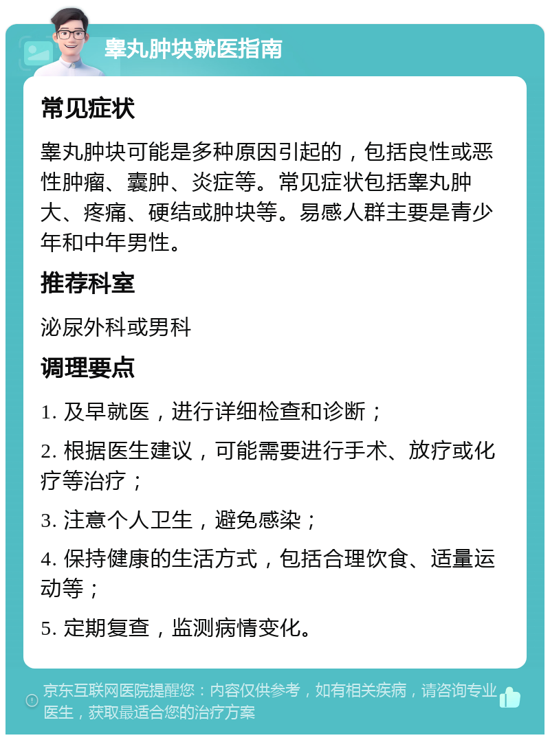 睾丸肿块就医指南 常见症状 睾丸肿块可能是多种原因引起的，包括良性或恶性肿瘤、囊肿、炎症等。常见症状包括睾丸肿大、疼痛、硬结或肿块等。易感人群主要是青少年和中年男性。 推荐科室 泌尿外科或男科 调理要点 1. 及早就医，进行详细检查和诊断； 2. 根据医生建议，可能需要进行手术、放疗或化疗等治疗； 3. 注意个人卫生，避免感染； 4. 保持健康的生活方式，包括合理饮食、适量运动等； 5. 定期复查，监测病情变化。