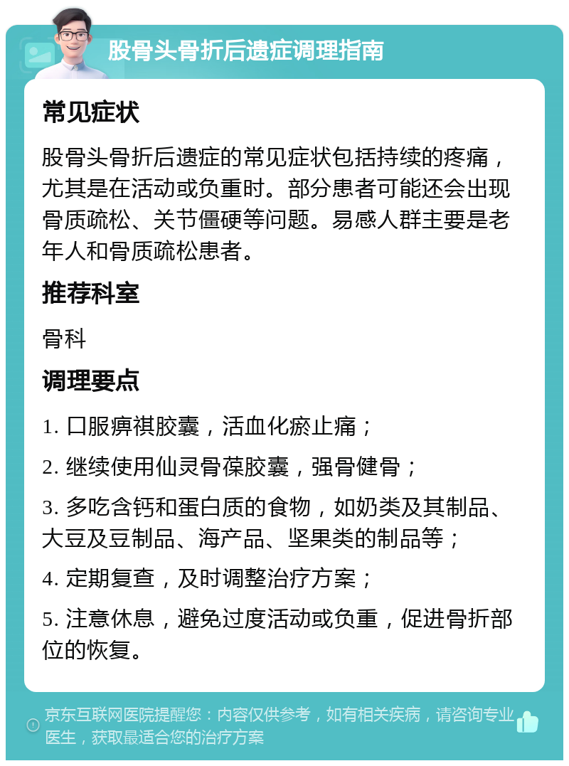 股骨头骨折后遗症调理指南 常见症状 股骨头骨折后遗症的常见症状包括持续的疼痛，尤其是在活动或负重时。部分患者可能还会出现骨质疏松、关节僵硬等问题。易感人群主要是老年人和骨质疏松患者。 推荐科室 骨科 调理要点 1. 口服痹祺胶囊，活血化瘀止痛； 2. 继续使用仙灵骨葆胶囊，强骨健骨； 3. 多吃含钙和蛋白质的食物，如奶类及其制品、大豆及豆制品、海产品、坚果类的制品等； 4. 定期复查，及时调整治疗方案； 5. 注意休息，避免过度活动或负重，促进骨折部位的恢复。