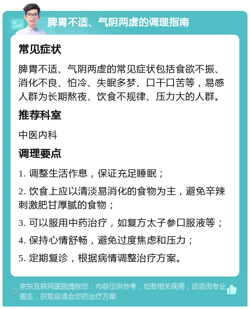 脾胃不适、气阴两虚的调理指南 常见症状 脾胃不适、气阴两虚的常见症状包括食欲不振、消化不良、怕冷、失眠多梦、口干口苦等，易感人群为长期熬夜、饮食不规律、压力大的人群。 推荐科室 中医内科 调理要点 1. 调整生活作息，保证充足睡眠； 2. 饮食上应以清淡易消化的食物为主，避免辛辣刺激肥甘厚腻的食物； 3. 可以服用中药治疗，如复方太子参口服液等； 4. 保持心情舒畅，避免过度焦虑和压力； 5. 定期复诊，根据病情调整治疗方案。