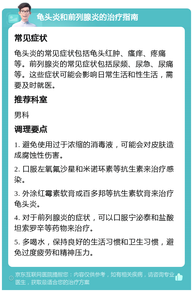 龟头炎和前列腺炎的治疗指南 常见症状 龟头炎的常见症状包括龟头红肿、瘙痒、疼痛等。前列腺炎的常见症状包括尿频、尿急、尿痛等。这些症状可能会影响日常生活和性生活，需要及时就医。 推荐科室 男科 调理要点 1. 避免使用过于浓缩的消毒液，可能会对皮肤造成腐蚀性伤害。 2. 口服左氧氟沙星和米诺环素等抗生素来治疗感染。 3. 外涂红霉素软膏或百多邦等抗生素软膏来治疗龟头炎。 4. 对于前列腺炎的症状，可以口服宁泌泰和盐酸坦索罗辛等药物来治疗。 5. 多喝水，保持良好的生活习惯和卫生习惯，避免过度疲劳和精神压力。