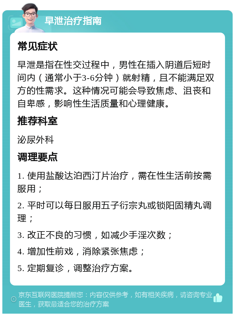 早泄治疗指南 常见症状 早泄是指在性交过程中，男性在插入阴道后短时间内（通常小于3-6分钟）就射精，且不能满足双方的性需求。这种情况可能会导致焦虑、沮丧和自卑感，影响性生活质量和心理健康。 推荐科室 泌尿外科 调理要点 1. 使用盐酸达泊西汀片治疗，需在性生活前按需服用； 2. 平时可以每日服用五子衍宗丸或锁阳固精丸调理； 3. 改正不良的习惯，如减少手淫次数； 4. 增加性前戏，消除紧张焦虑； 5. 定期复诊，调整治疗方案。