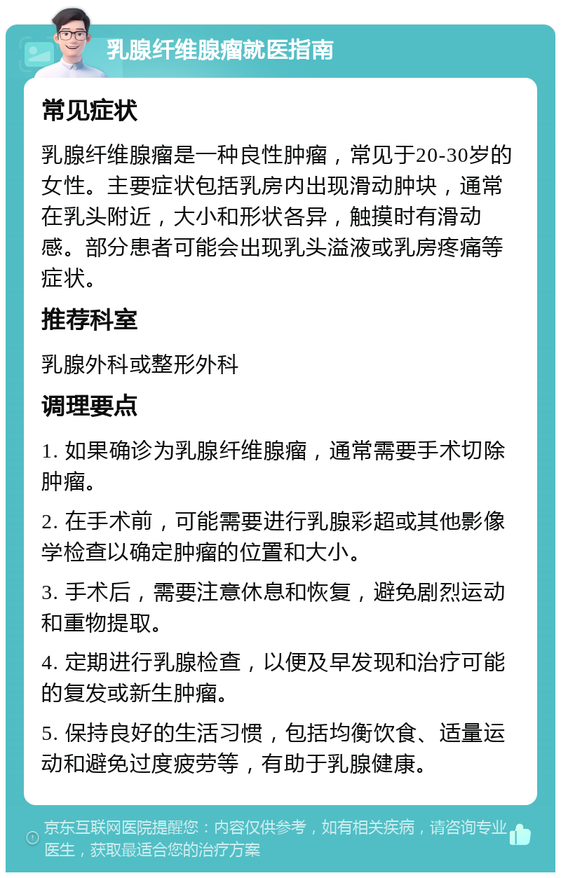 乳腺纤维腺瘤就医指南 常见症状 乳腺纤维腺瘤是一种良性肿瘤，常见于20-30岁的女性。主要症状包括乳房内出现滑动肿块，通常在乳头附近，大小和形状各异，触摸时有滑动感。部分患者可能会出现乳头溢液或乳房疼痛等症状。 推荐科室 乳腺外科或整形外科 调理要点 1. 如果确诊为乳腺纤维腺瘤，通常需要手术切除肿瘤。 2. 在手术前，可能需要进行乳腺彩超或其他影像学检查以确定肿瘤的位置和大小。 3. 手术后，需要注意休息和恢复，避免剧烈运动和重物提取。 4. 定期进行乳腺检查，以便及早发现和治疗可能的复发或新生肿瘤。 5. 保持良好的生活习惯，包括均衡饮食、适量运动和避免过度疲劳等，有助于乳腺健康。