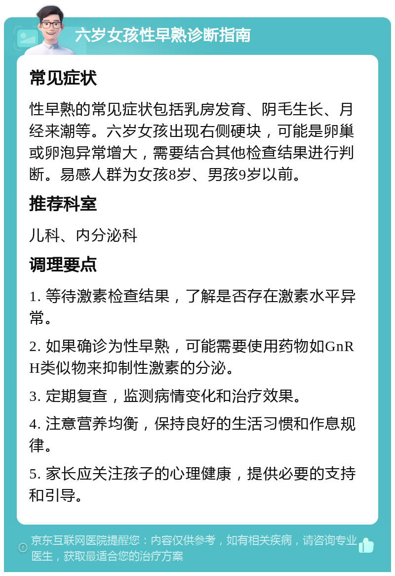 六岁女孩性早熟诊断指南 常见症状 性早熟的常见症状包括乳房发育、阴毛生长、月经来潮等。六岁女孩出现右侧硬块，可能是卵巢或卵泡异常增大，需要结合其他检查结果进行判断。易感人群为女孩8岁、男孩9岁以前。 推荐科室 儿科、内分泌科 调理要点 1. 等待激素检查结果，了解是否存在激素水平异常。 2. 如果确诊为性早熟，可能需要使用药物如GnRH类似物来抑制性激素的分泌。 3. 定期复查，监测病情变化和治疗效果。 4. 注意营养均衡，保持良好的生活习惯和作息规律。 5. 家长应关注孩子的心理健康，提供必要的支持和引导。