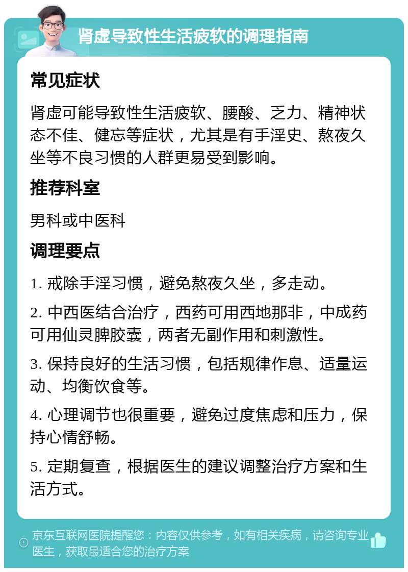 肾虚导致性生活疲软的调理指南 常见症状 肾虚可能导致性生活疲软、腰酸、乏力、精神状态不佳、健忘等症状，尤其是有手淫史、熬夜久坐等不良习惯的人群更易受到影响。 推荐科室 男科或中医科 调理要点 1. 戒除手淫习惯，避免熬夜久坐，多走动。 2. 中西医结合治疗，西药可用西地那非，中成药可用仙灵脾胶囊，两者无副作用和刺激性。 3. 保持良好的生活习惯，包括规律作息、适量运动、均衡饮食等。 4. 心理调节也很重要，避免过度焦虑和压力，保持心情舒畅。 5. 定期复查，根据医生的建议调整治疗方案和生活方式。