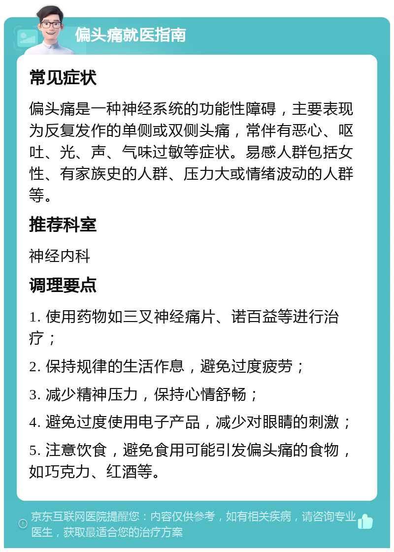 偏头痛就医指南 常见症状 偏头痛是一种神经系统的功能性障碍，主要表现为反复发作的单侧或双侧头痛，常伴有恶心、呕吐、光、声、气味过敏等症状。易感人群包括女性、有家族史的人群、压力大或情绪波动的人群等。 推荐科室 神经内科 调理要点 1. 使用药物如三叉神经痛片、诺百益等进行治疗； 2. 保持规律的生活作息，避免过度疲劳； 3. 减少精神压力，保持心情舒畅； 4. 避免过度使用电子产品，减少对眼睛的刺激； 5. 注意饮食，避免食用可能引发偏头痛的食物，如巧克力、红酒等。