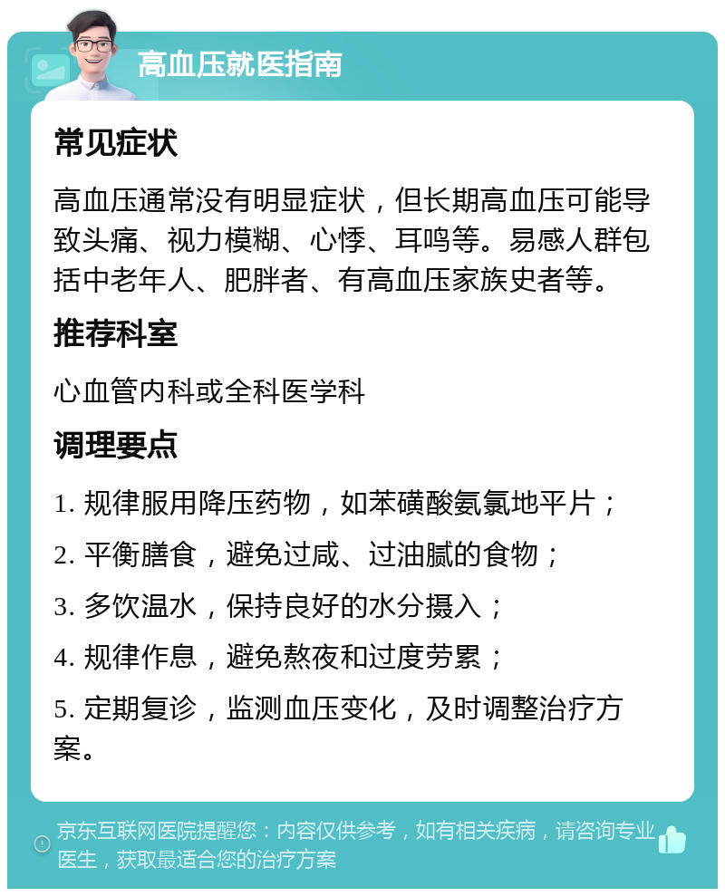 高血压就医指南 常见症状 高血压通常没有明显症状，但长期高血压可能导致头痛、视力模糊、心悸、耳鸣等。易感人群包括中老年人、肥胖者、有高血压家族史者等。 推荐科室 心血管内科或全科医学科 调理要点 1. 规律服用降压药物，如苯磺酸氨氯地平片； 2. 平衡膳食，避免过咸、过油腻的食物； 3. 多饮温水，保持良好的水分摄入； 4. 规律作息，避免熬夜和过度劳累； 5. 定期复诊，监测血压变化，及时调整治疗方案。