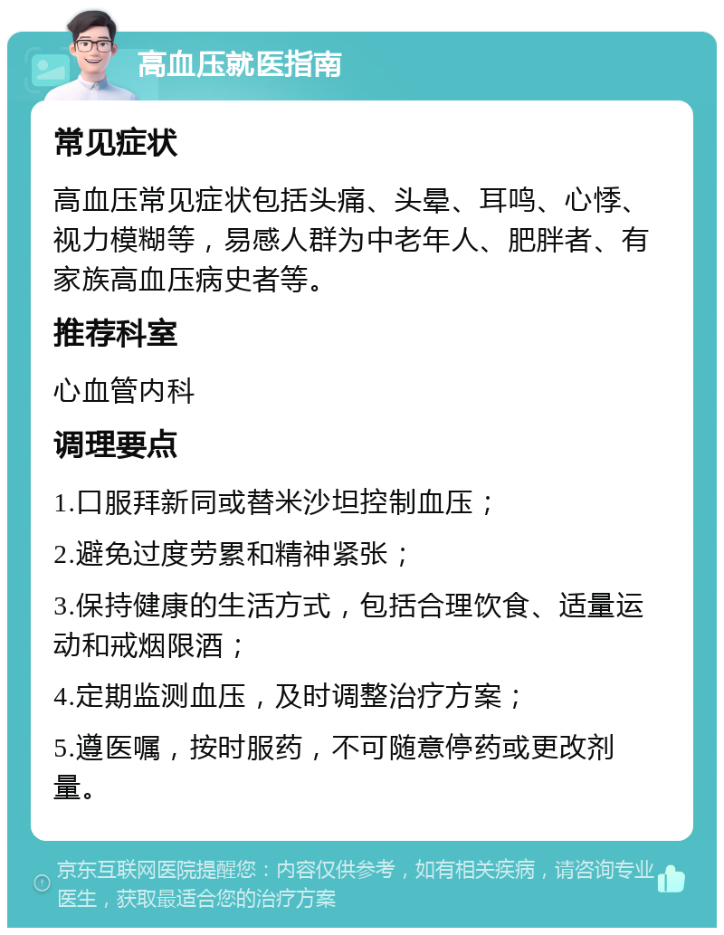 高血压就医指南 常见症状 高血压常见症状包括头痛、头晕、耳鸣、心悸、视力模糊等，易感人群为中老年人、肥胖者、有家族高血压病史者等。 推荐科室 心血管内科 调理要点 1.口服拜新同或替米沙坦控制血压； 2.避免过度劳累和精神紧张； 3.保持健康的生活方式，包括合理饮食、适量运动和戒烟限酒； 4.定期监测血压，及时调整治疗方案； 5.遵医嘱，按时服药，不可随意停药或更改剂量。