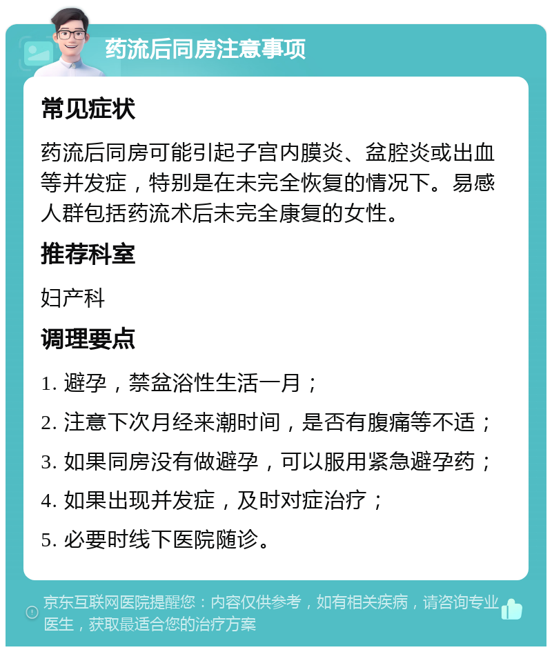 药流后同房注意事项 常见症状 药流后同房可能引起子宫内膜炎、盆腔炎或出血等并发症，特别是在未完全恢复的情况下。易感人群包括药流术后未完全康复的女性。 推荐科室 妇产科 调理要点 1. 避孕，禁盆浴性生活一月； 2. 注意下次月经来潮时间，是否有腹痛等不适； 3. 如果同房没有做避孕，可以服用紧急避孕药； 4. 如果出现并发症，及时对症治疗； 5. 必要时线下医院随诊。