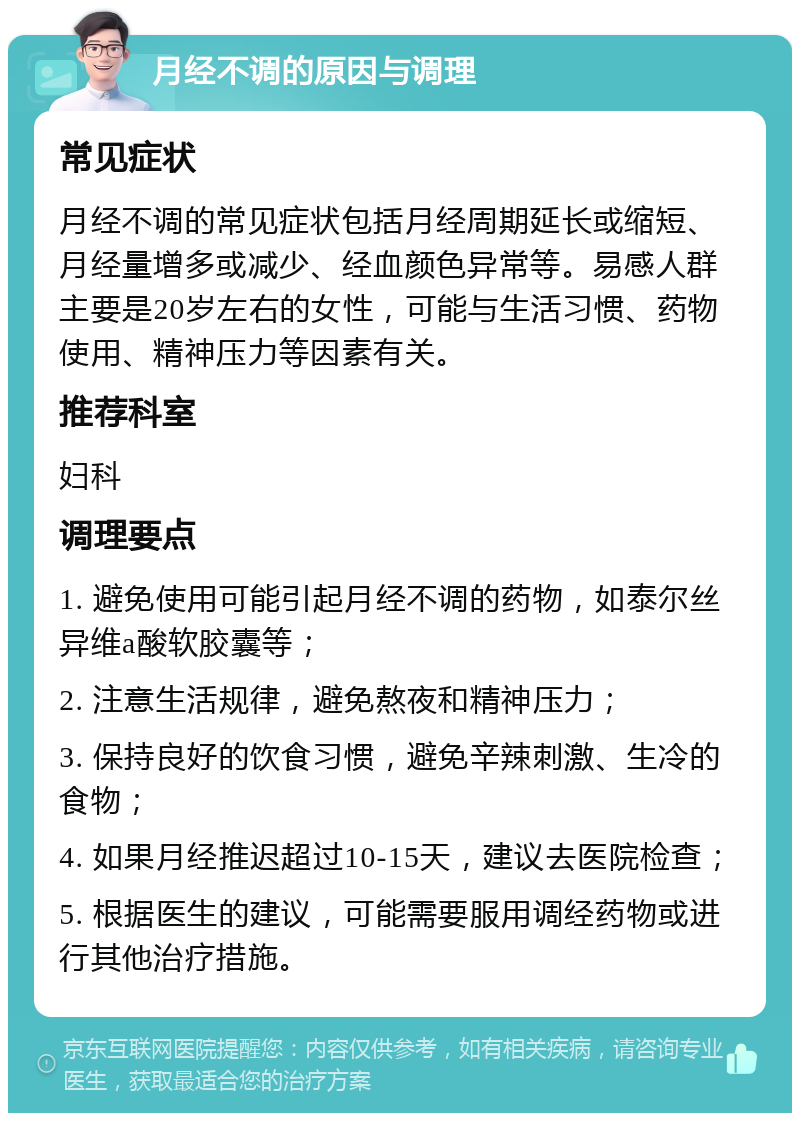 月经不调的原因与调理 常见症状 月经不调的常见症状包括月经周期延长或缩短、月经量增多或减少、经血颜色异常等。易感人群主要是20岁左右的女性，可能与生活习惯、药物使用、精神压力等因素有关。 推荐科室 妇科 调理要点 1. 避免使用可能引起月经不调的药物，如泰尔丝异维a酸软胶囊等； 2. 注意生活规律，避免熬夜和精神压力； 3. 保持良好的饮食习惯，避免辛辣刺激、生冷的食物； 4. 如果月经推迟超过10-15天，建议去医院检查； 5. 根据医生的建议，可能需要服用调经药物或进行其他治疗措施。