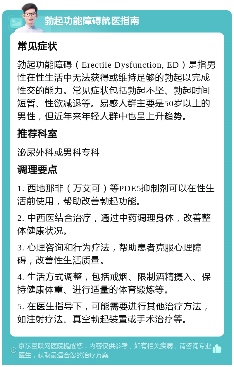 勃起功能障碍就医指南 常见症状 勃起功能障碍（Erectile Dysfunction, ED）是指男性在性生活中无法获得或维持足够的勃起以完成性交的能力。常见症状包括勃起不坚、勃起时间短暂、性欲减退等。易感人群主要是50岁以上的男性，但近年来年轻人群中也呈上升趋势。 推荐科室 泌尿外科或男科专科 调理要点 1. 西地那非（万艾可）等PDE5抑制剂可以在性生活前使用，帮助改善勃起功能。 2. 中西医结合治疗，通过中药调理身体，改善整体健康状况。 3. 心理咨询和行为疗法，帮助患者克服心理障碍，改善性生活质量。 4. 生活方式调整，包括戒烟、限制酒精摄入、保持健康体重、进行适量的体育锻炼等。 5. 在医生指导下，可能需要进行其他治疗方法，如注射疗法、真空勃起装置或手术治疗等。