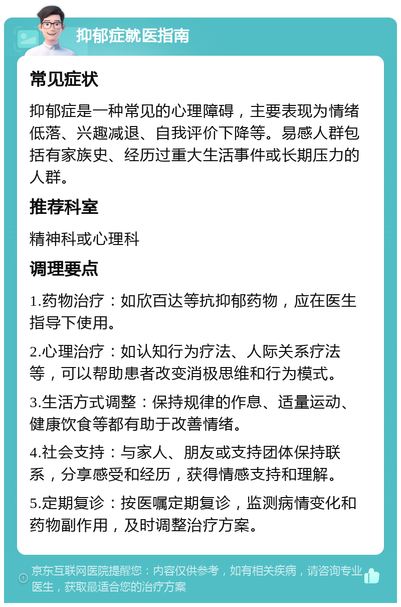 抑郁症就医指南 常见症状 抑郁症是一种常见的心理障碍，主要表现为情绪低落、兴趣减退、自我评价下降等。易感人群包括有家族史、经历过重大生活事件或长期压力的人群。 推荐科室 精神科或心理科 调理要点 1.药物治疗：如欣百达等抗抑郁药物，应在医生指导下使用。 2.心理治疗：如认知行为疗法、人际关系疗法等，可以帮助患者改变消极思维和行为模式。 3.生活方式调整：保持规律的作息、适量运动、健康饮食等都有助于改善情绪。 4.社会支持：与家人、朋友或支持团体保持联系，分享感受和经历，获得情感支持和理解。 5.定期复诊：按医嘱定期复诊，监测病情变化和药物副作用，及时调整治疗方案。