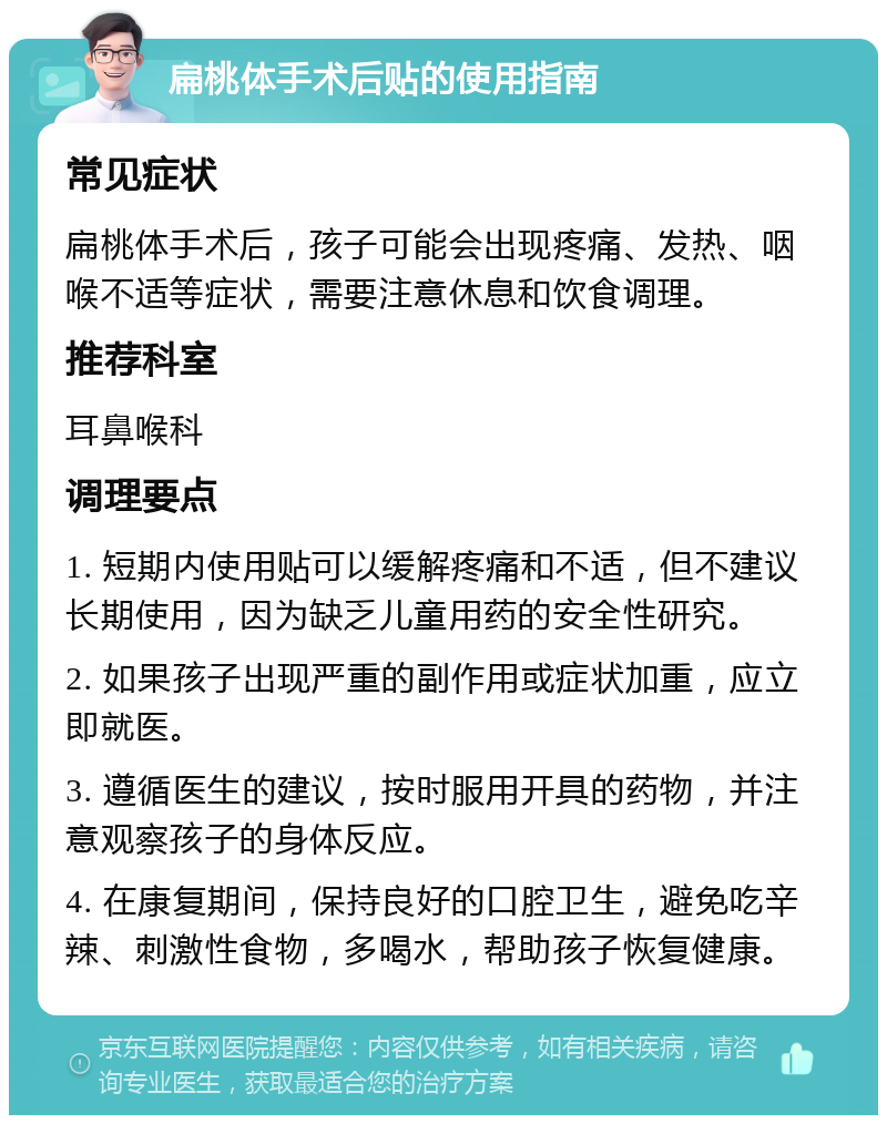 扁桃体手术后贴的使用指南 常见症状 扁桃体手术后，孩子可能会出现疼痛、发热、咽喉不适等症状，需要注意休息和饮食调理。 推荐科室 耳鼻喉科 调理要点 1. 短期内使用贴可以缓解疼痛和不适，但不建议长期使用，因为缺乏儿童用药的安全性研究。 2. 如果孩子出现严重的副作用或症状加重，应立即就医。 3. 遵循医生的建议，按时服用开具的药物，并注意观察孩子的身体反应。 4. 在康复期间，保持良好的口腔卫生，避免吃辛辣、刺激性食物，多喝水，帮助孩子恢复健康。