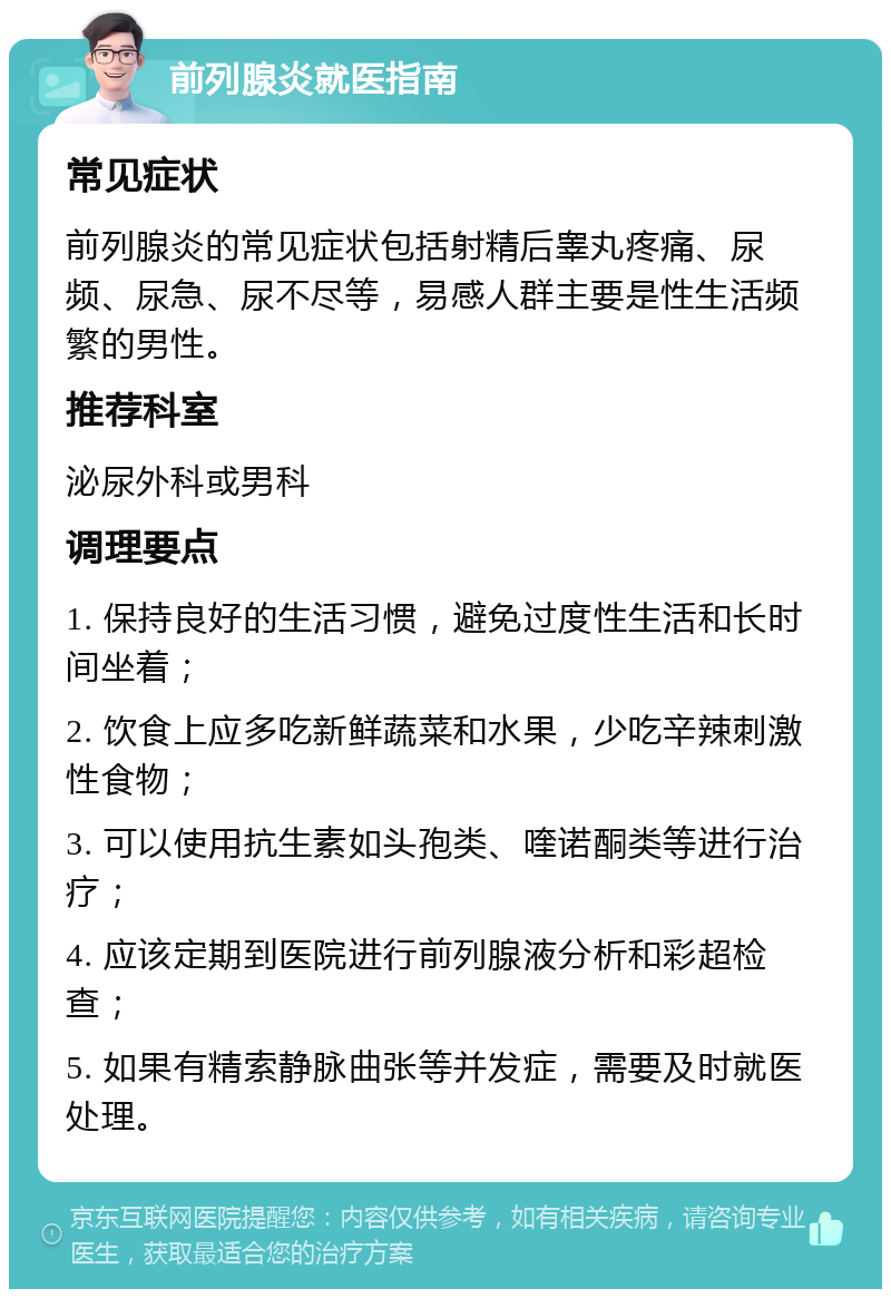 前列腺炎就医指南 常见症状 前列腺炎的常见症状包括射精后睾丸疼痛、尿频、尿急、尿不尽等，易感人群主要是性生活频繁的男性。 推荐科室 泌尿外科或男科 调理要点 1. 保持良好的生活习惯，避免过度性生活和长时间坐着； 2. 饮食上应多吃新鲜蔬菜和水果，少吃辛辣刺激性食物； 3. 可以使用抗生素如头孢类、喹诺酮类等进行治疗； 4. 应该定期到医院进行前列腺液分析和彩超检查； 5. 如果有精索静脉曲张等并发症，需要及时就医处理。