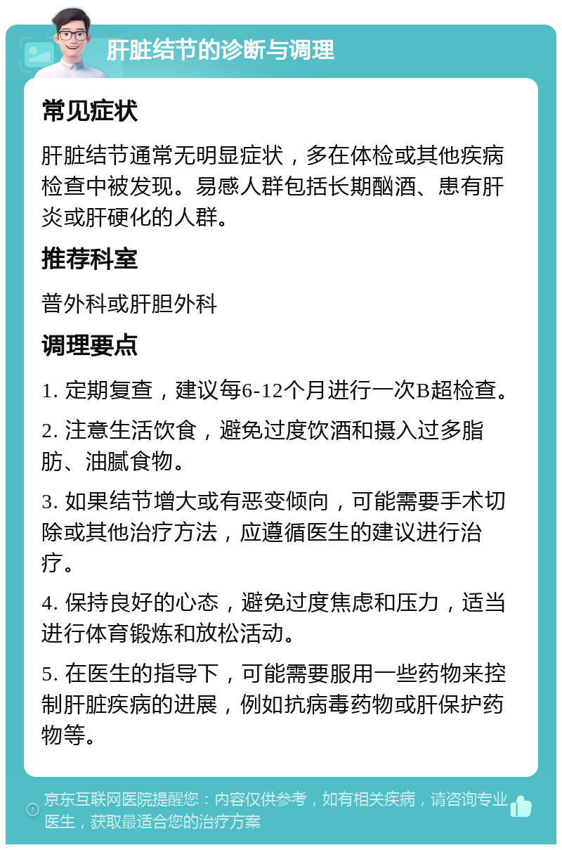 肝脏结节的诊断与调理 常见症状 肝脏结节通常无明显症状，多在体检或其他疾病检查中被发现。易感人群包括长期酗酒、患有肝炎或肝硬化的人群。 推荐科室 普外科或肝胆外科 调理要点 1. 定期复查，建议每6-12个月进行一次B超检查。 2. 注意生活饮食，避免过度饮酒和摄入过多脂肪、油腻食物。 3. 如果结节增大或有恶变倾向，可能需要手术切除或其他治疗方法，应遵循医生的建议进行治疗。 4. 保持良好的心态，避免过度焦虑和压力，适当进行体育锻炼和放松活动。 5. 在医生的指导下，可能需要服用一些药物来控制肝脏疾病的进展，例如抗病毒药物或肝保护药物等。