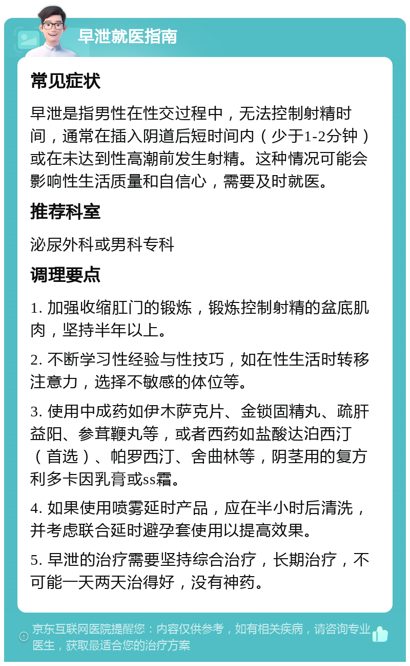 早泄就医指南 常见症状 早泄是指男性在性交过程中，无法控制射精时间，通常在插入阴道后短时间内（少于1-2分钟）或在未达到性高潮前发生射精。这种情况可能会影响性生活质量和自信心，需要及时就医。 推荐科室 泌尿外科或男科专科 调理要点 1. 加强收缩肛门的锻炼，锻炼控制射精的盆底肌肉，坚持半年以上。 2. 不断学习性经验与性技巧，如在性生活时转移注意力，选择不敏感的体位等。 3. 使用中成药如伊木萨克片、金锁固精丸、疏肝益阳、参茸鞭丸等，或者西药如盐酸达泊西汀（首选）、帕罗西汀、舍曲林等，阴茎用的复方利多卡因乳膏或ss霜。 4. 如果使用喷雾延时产品，应在半小时后清洗，并考虑联合延时避孕套使用以提高效果。 5. 早泄的治疗需要坚持综合治疗，长期治疗，不可能一天两天治得好，没有神药。