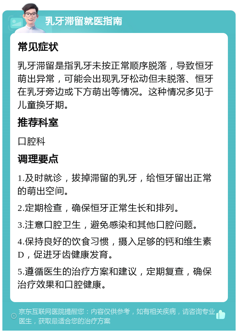 乳牙滞留就医指南 常见症状 乳牙滞留是指乳牙未按正常顺序脱落，导致恒牙萌出异常，可能会出现乳牙松动但未脱落、恒牙在乳牙旁边或下方萌出等情况。这种情况多见于儿童换牙期。 推荐科室 口腔科 调理要点 1.及时就诊，拔掉滞留的乳牙，给恒牙留出正常的萌出空间。 2.定期检查，确保恒牙正常生长和排列。 3.注意口腔卫生，避免感染和其他口腔问题。 4.保持良好的饮食习惯，摄入足够的钙和维生素D，促进牙齿健康发育。 5.遵循医生的治疗方案和建议，定期复查，确保治疗效果和口腔健康。