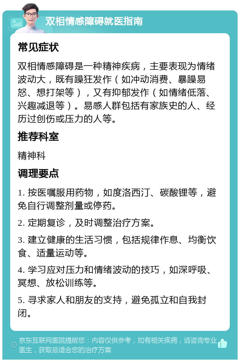 双相情感障碍就医指南 常见症状 双相情感障碍是一种精神疾病，主要表现为情绪波动大，既有躁狂发作（如冲动消费、暴躁易怒、想打架等），又有抑郁发作（如情绪低落、兴趣减退等）。易感人群包括有家族史的人、经历过创伤或压力的人等。 推荐科室 精神科 调理要点 1. 按医嘱服用药物，如度洛西汀、碳酸锂等，避免自行调整剂量或停药。 2. 定期复诊，及时调整治疗方案。 3. 建立健康的生活习惯，包括规律作息、均衡饮食、适量运动等。 4. 学习应对压力和情绪波动的技巧，如深呼吸、冥想、放松训练等。 5. 寻求家人和朋友的支持，避免孤立和自我封闭。