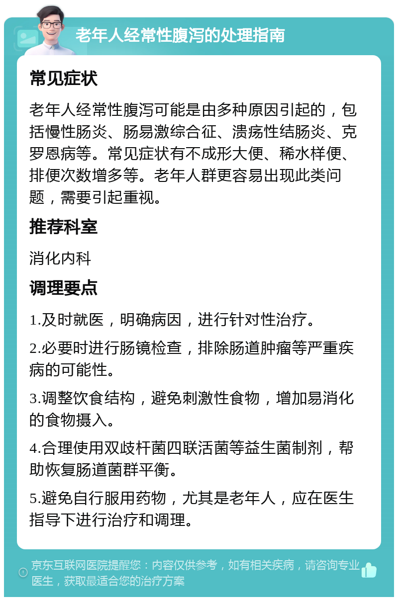 老年人经常性腹泻的处理指南 常见症状 老年人经常性腹泻可能是由多种原因引起的，包括慢性肠炎、肠易激综合征、溃疡性结肠炎、克罗恩病等。常见症状有不成形大便、稀水样便、排便次数增多等。老年人群更容易出现此类问题，需要引起重视。 推荐科室 消化内科 调理要点 1.及时就医，明确病因，进行针对性治疗。 2.必要时进行肠镜检查，排除肠道肿瘤等严重疾病的可能性。 3.调整饮食结构，避免刺激性食物，增加易消化的食物摄入。 4.合理使用双歧杆菌四联活菌等益生菌制剂，帮助恢复肠道菌群平衡。 5.避免自行服用药物，尤其是老年人，应在医生指导下进行治疗和调理。