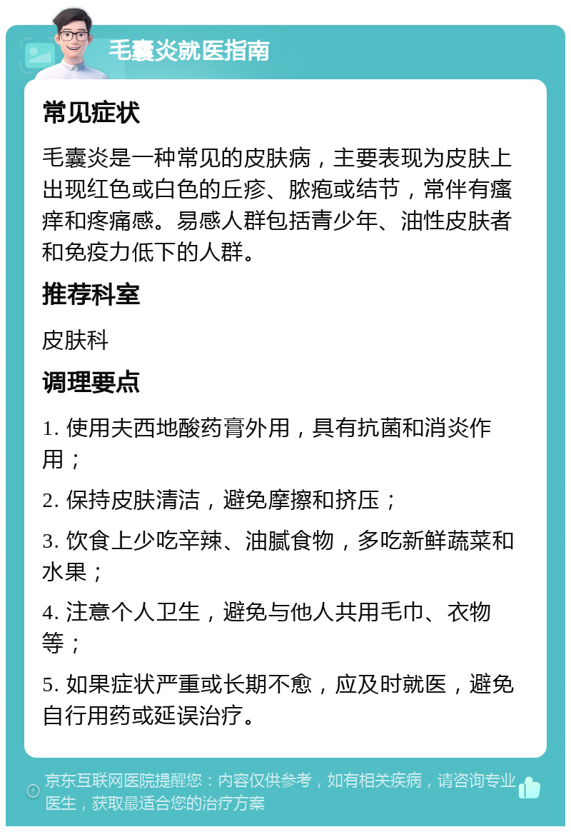 毛囊炎就医指南 常见症状 毛囊炎是一种常见的皮肤病，主要表现为皮肤上出现红色或白色的丘疹、脓疱或结节，常伴有瘙痒和疼痛感。易感人群包括青少年、油性皮肤者和免疫力低下的人群。 推荐科室 皮肤科 调理要点 1. 使用夫西地酸药膏外用，具有抗菌和消炎作用； 2. 保持皮肤清洁，避免摩擦和挤压； 3. 饮食上少吃辛辣、油腻食物，多吃新鲜蔬菜和水果； 4. 注意个人卫生，避免与他人共用毛巾、衣物等； 5. 如果症状严重或长期不愈，应及时就医，避免自行用药或延误治疗。