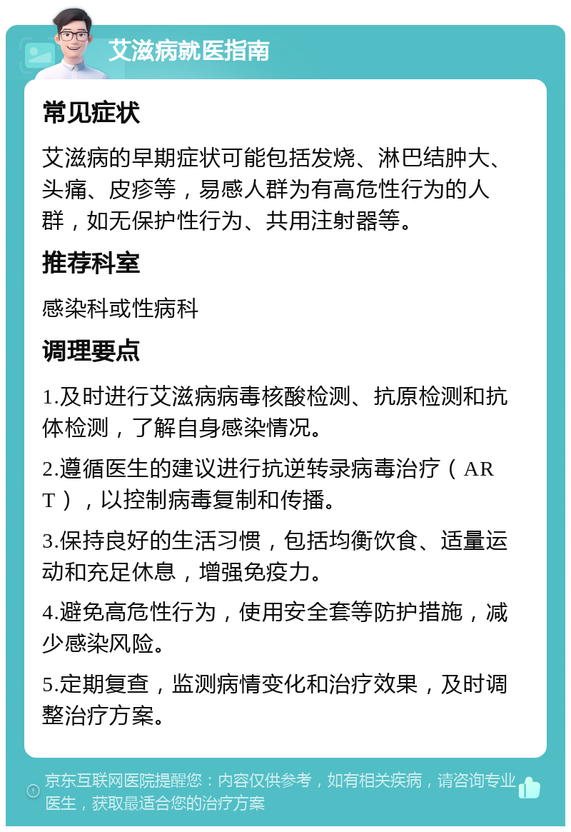 艾滋病就医指南 常见症状 艾滋病的早期症状可能包括发烧、淋巴结肿大、头痛、皮疹等，易感人群为有高危性行为的人群，如无保护性行为、共用注射器等。 推荐科室 感染科或性病科 调理要点 1.及时进行艾滋病病毒核酸检测、抗原检测和抗体检测，了解自身感染情况。 2.遵循医生的建议进行抗逆转录病毒治疗（ART），以控制病毒复制和传播。 3.保持良好的生活习惯，包括均衡饮食、适量运动和充足休息，增强免疫力。 4.避免高危性行为，使用安全套等防护措施，减少感染风险。 5.定期复查，监测病情变化和治疗效果，及时调整治疗方案。