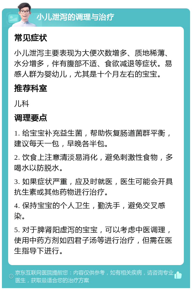 小儿泄泻的调理与治疗 常见症状 小儿泄泻主要表现为大便次数增多、质地稀薄、水分增多，伴有腹部不适、食欲减退等症状。易感人群为婴幼儿，尤其是十个月左右的宝宝。 推荐科室 儿科 调理要点 1. 给宝宝补充益生菌，帮助恢复肠道菌群平衡，建议每天一包，早晚各半包。 2. 饮食上注意清淡易消化，避免刺激性食物，多喝水以防脱水。 3. 如果症状严重，应及时就医，医生可能会开具抗生素或其他药物进行治疗。 4. 保持宝宝的个人卫生，勤洗手，避免交叉感染。 5. 对于脾肾阳虚泻的宝宝，可以考虑中医调理，使用中药方剂如四君子汤等进行治疗，但需在医生指导下进行。