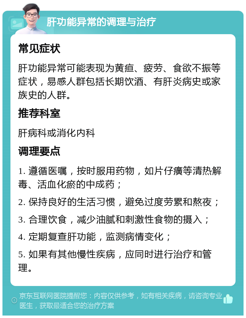 肝功能异常的调理与治疗 常见症状 肝功能异常可能表现为黄疸、疲劳、食欲不振等症状，易感人群包括长期饮酒、有肝炎病史或家族史的人群。 推荐科室 肝病科或消化内科 调理要点 1. 遵循医嘱，按时服用药物，如片仔癀等清热解毒、活血化瘀的中成药； 2. 保持良好的生活习惯，避免过度劳累和熬夜； 3. 合理饮食，减少油腻和刺激性食物的摄入； 4. 定期复查肝功能，监测病情变化； 5. 如果有其他慢性疾病，应同时进行治疗和管理。