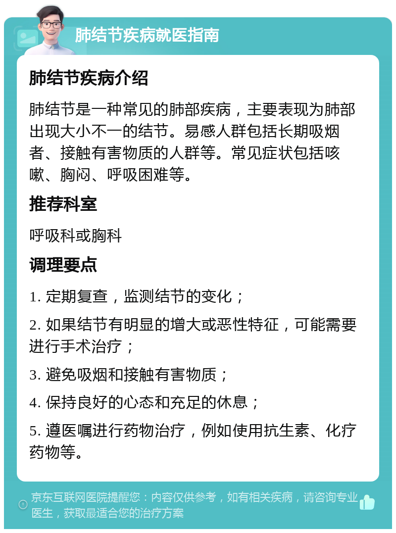 肺结节疾病就医指南 肺结节疾病介绍 肺结节是一种常见的肺部疾病，主要表现为肺部出现大小不一的结节。易感人群包括长期吸烟者、接触有害物质的人群等。常见症状包括咳嗽、胸闷、呼吸困难等。 推荐科室 呼吸科或胸科 调理要点 1. 定期复查，监测结节的变化； 2. 如果结节有明显的增大或恶性特征，可能需要进行手术治疗； 3. 避免吸烟和接触有害物质； 4. 保持良好的心态和充足的休息； 5. 遵医嘱进行药物治疗，例如使用抗生素、化疗药物等。