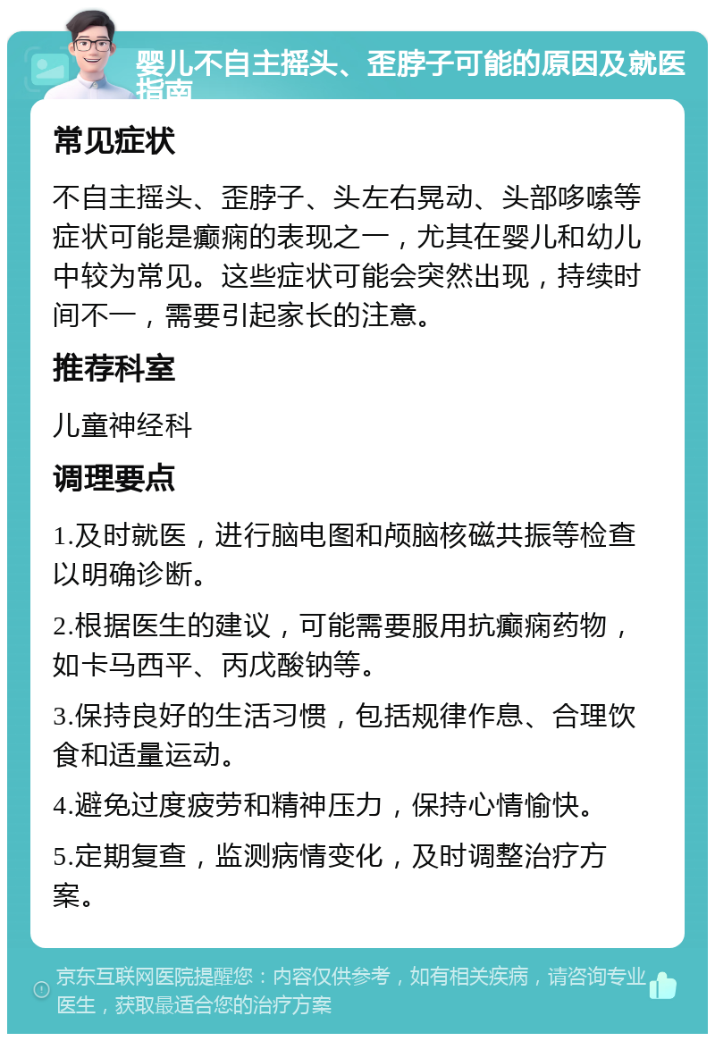 婴儿不自主摇头、歪脖子可能的原因及就医指南 常见症状 不自主摇头、歪脖子、头左右晃动、头部哆嗦等症状可能是癫痫的表现之一，尤其在婴儿和幼儿中较为常见。这些症状可能会突然出现，持续时间不一，需要引起家长的注意。 推荐科室 儿童神经科 调理要点 1.及时就医，进行脑电图和颅脑核磁共振等检查以明确诊断。 2.根据医生的建议，可能需要服用抗癫痫药物，如卡马西平、丙戊酸钠等。 3.保持良好的生活习惯，包括规律作息、合理饮食和适量运动。 4.避免过度疲劳和精神压力，保持心情愉快。 5.定期复查，监测病情变化，及时调整治疗方案。