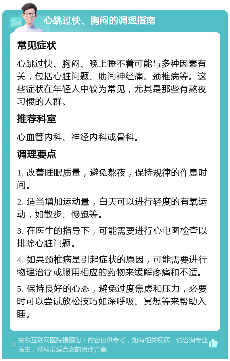 心跳过快、胸闷的调理指南 常见症状 心跳过快、胸闷、晚上睡不着可能与多种因素有关，包括心脏问题、肋间神经痛、颈椎病等。这些症状在年轻人中较为常见，尤其是那些有熬夜习惯的人群。 推荐科室 心血管内科、神经内科或骨科。 调理要点 1. 改善睡眠质量，避免熬夜，保持规律的作息时间。 2. 适当增加运动量，白天可以进行轻度的有氧运动，如散步、慢跑等。 3. 在医生的指导下，可能需要进行心电图检查以排除心脏问题。 4. 如果颈椎病是引起症状的原因，可能需要进行物理治疗或服用相应的药物来缓解疼痛和不适。 5. 保持良好的心态，避免过度焦虑和压力，必要时可以尝试放松技巧如深呼吸、冥想等来帮助入睡。