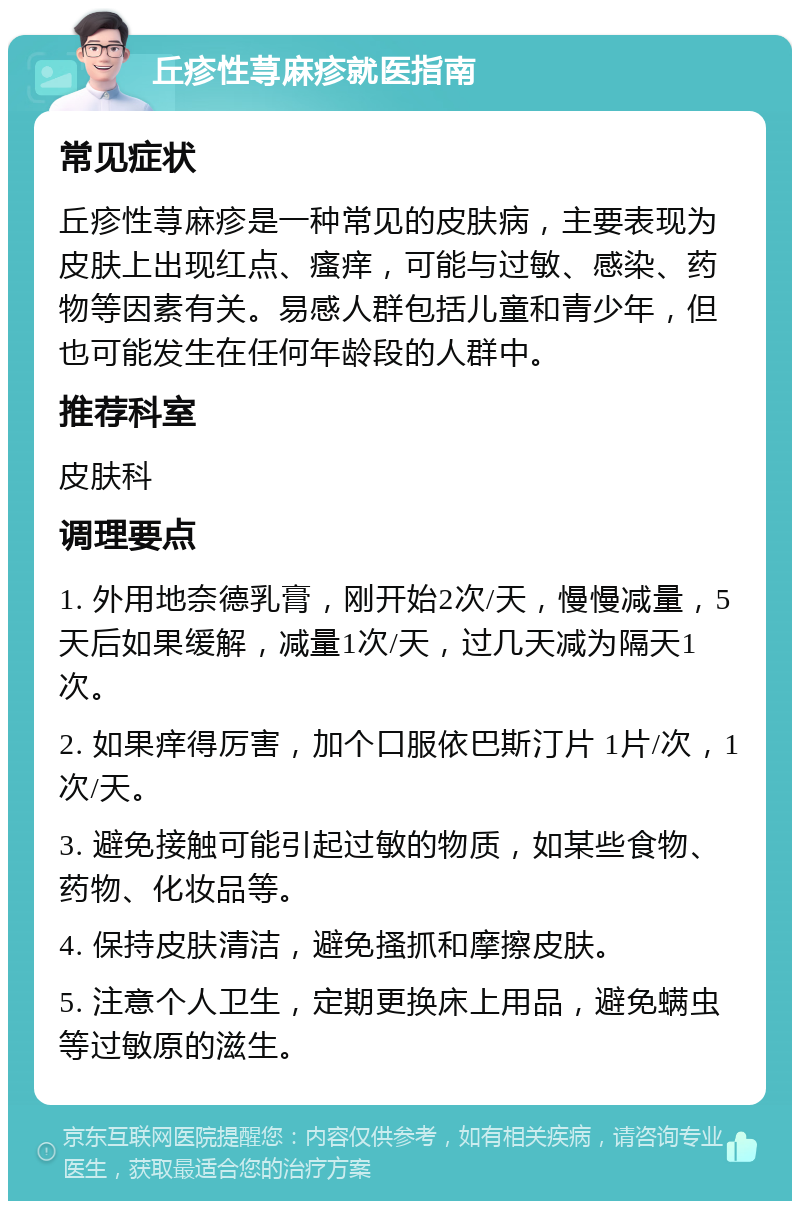 丘疹性荨麻疹就医指南 常见症状 丘疹性荨麻疹是一种常见的皮肤病，主要表现为皮肤上出现红点、瘙痒，可能与过敏、感染、药物等因素有关。易感人群包括儿童和青少年，但也可能发生在任何年龄段的人群中。 推荐科室 皮肤科 调理要点 1. 外用地奈德乳膏，刚开始2次/天，慢慢减量，5天后如果缓解，减量1次/天，过几天减为隔天1次。 2. 如果痒得厉害，加个口服依巴斯汀片 1片/次，1次/天。 3. 避免接触可能引起过敏的物质，如某些食物、药物、化妆品等。 4. 保持皮肤清洁，避免搔抓和摩擦皮肤。 5. 注意个人卫生，定期更换床上用品，避免螨虫等过敏原的滋生。