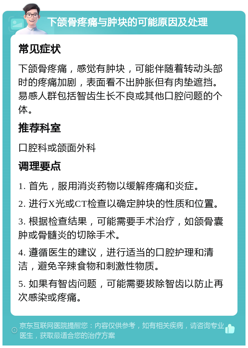 下颌骨疼痛与肿块的可能原因及处理 常见症状 下颌骨疼痛，感觉有肿块，可能伴随着转动头部时的疼痛加剧，表面看不出肿胀但有肉垫遮挡。易感人群包括智齿生长不良或其他口腔问题的个体。 推荐科室 口腔科或颌面外科 调理要点 1. 首先，服用消炎药物以缓解疼痛和炎症。 2. 进行X光或CT检查以确定肿块的性质和位置。 3. 根据检查结果，可能需要手术治疗，如颌骨囊肿或骨髓炎的切除手术。 4. 遵循医生的建议，进行适当的口腔护理和清洁，避免辛辣食物和刺激性物质。 5. 如果有智齿问题，可能需要拔除智齿以防止再次感染或疼痛。