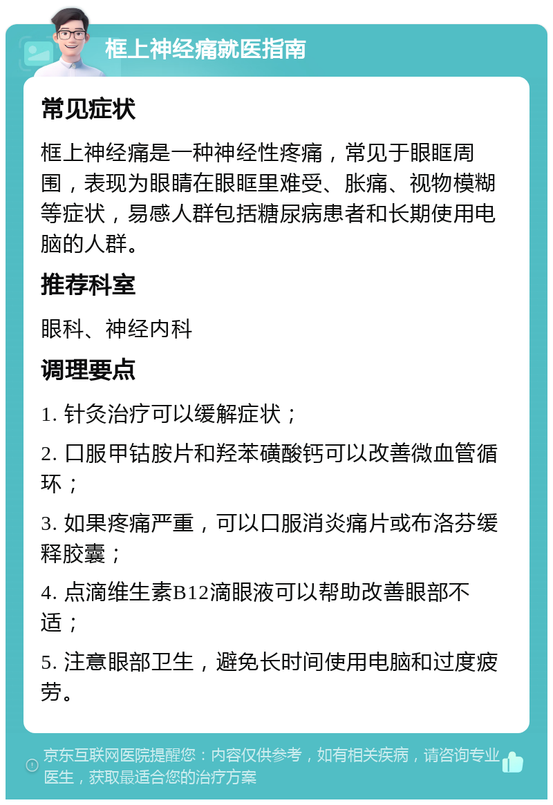 框上神经痛就医指南 常见症状 框上神经痛是一种神经性疼痛，常见于眼眶周围，表现为眼睛在眼眶里难受、胀痛、视物模糊等症状，易感人群包括糖尿病患者和长期使用电脑的人群。 推荐科室 眼科、神经内科 调理要点 1. 针灸治疗可以缓解症状； 2. 口服甲钴胺片和羟苯磺酸钙可以改善微血管循环； 3. 如果疼痛严重，可以口服消炎痛片或布洛芬缓释胶囊； 4. 点滴维生素B12滴眼液可以帮助改善眼部不适； 5. 注意眼部卫生，避免长时间使用电脑和过度疲劳。