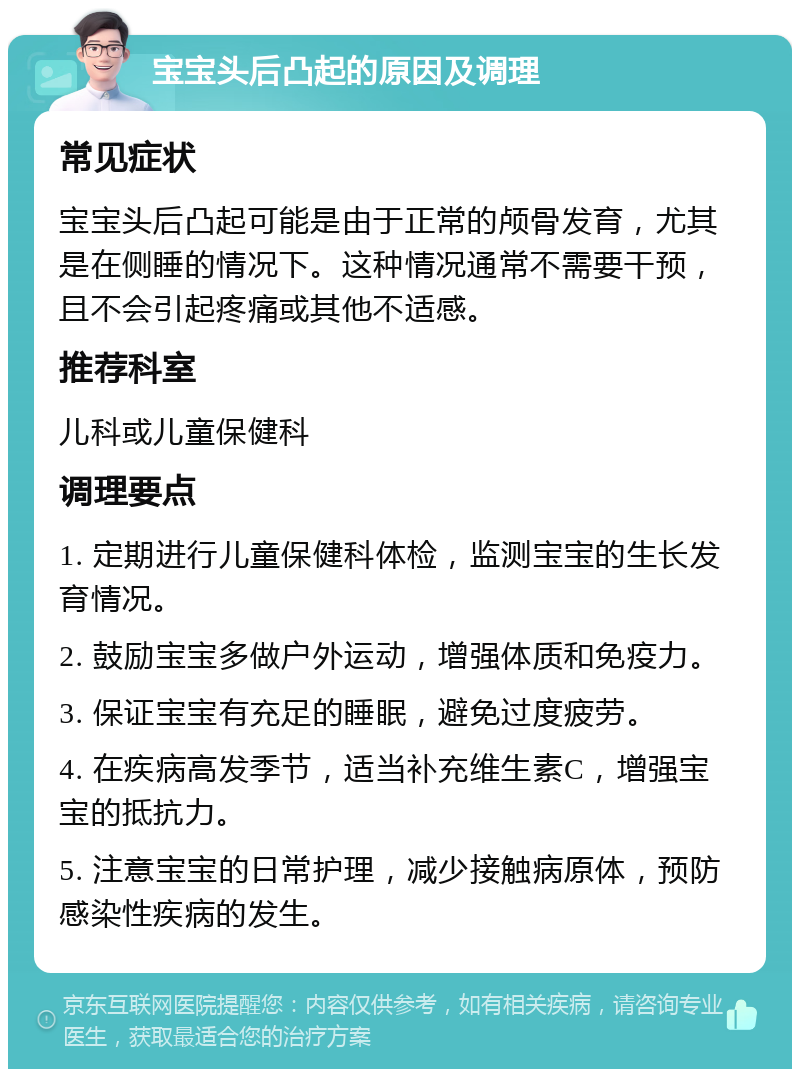 宝宝头后凸起的原因及调理 常见症状 宝宝头后凸起可能是由于正常的颅骨发育，尤其是在侧睡的情况下。这种情况通常不需要干预，且不会引起疼痛或其他不适感。 推荐科室 儿科或儿童保健科 调理要点 1. 定期进行儿童保健科体检，监测宝宝的生长发育情况。 2. 鼓励宝宝多做户外运动，增强体质和免疫力。 3. 保证宝宝有充足的睡眠，避免过度疲劳。 4. 在疾病高发季节，适当补充维生素C，增强宝宝的抵抗力。 5. 注意宝宝的日常护理，减少接触病原体，预防感染性疾病的发生。